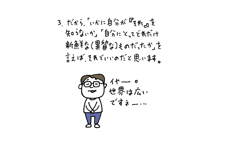 3.だから「いかに自分が『それ』を知らないか」「自分にとってどれだけ新鮮な（異質な）ものだったか」を言えば、それでいいのだと思います。　男性のセリフ「イヤー、世界は広いですね」