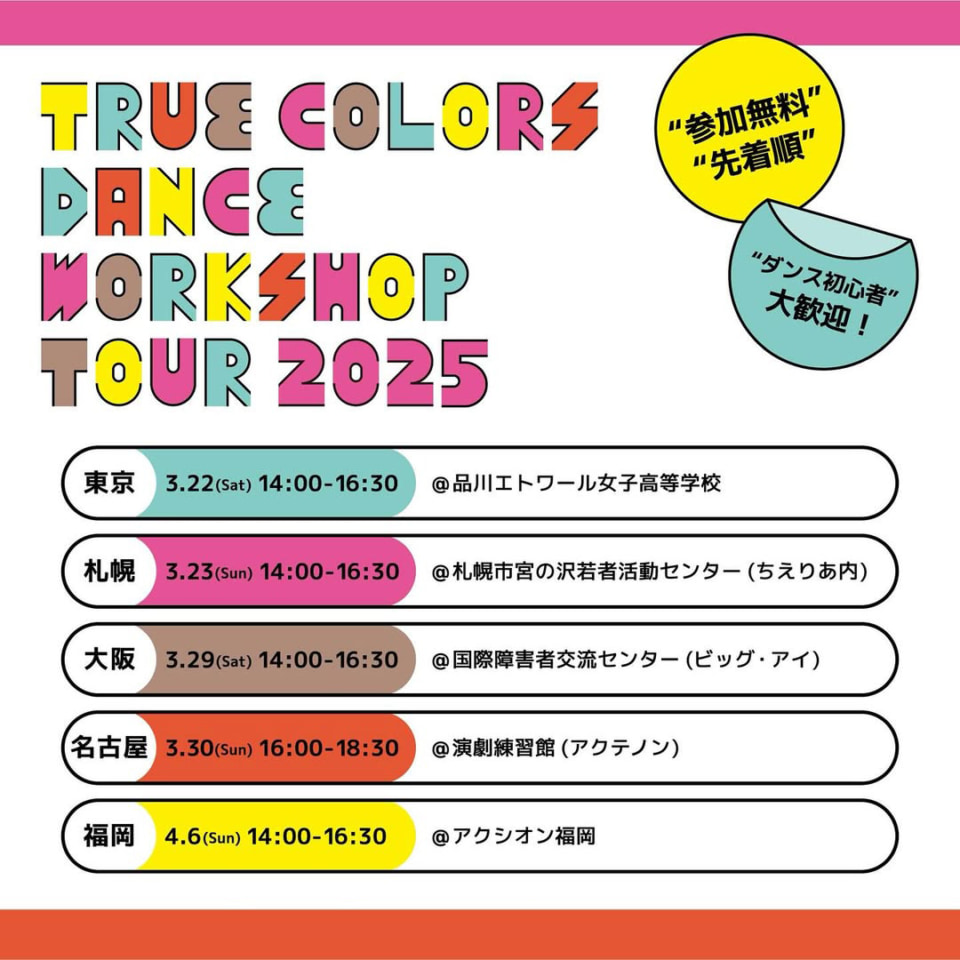 「True Colors DANCE WORKSHOP TOUR 2025」日程を示す画像 内容としては、以下のことが書かれています。 参加無料、先着順、ダンス初心者大歓迎！ 東京会場　3/22(土)14:00~16:30　場所：品川エトワール女子高等学校 札幌会場　3/23(日)14:00~16:30　場所：札幌市宮の沢若者活動センター(ちえりあない) 大阪会場　3/29(土)14:00~16:30　場所：国際障害者交流センター(ビッグ・アイ) 名古屋会場　3/30(日)16:00~18:30　場所：演劇練習館(アクテノン) 福岡会場　4/6(日)14:00~16:30　場所：アクシオン福岡